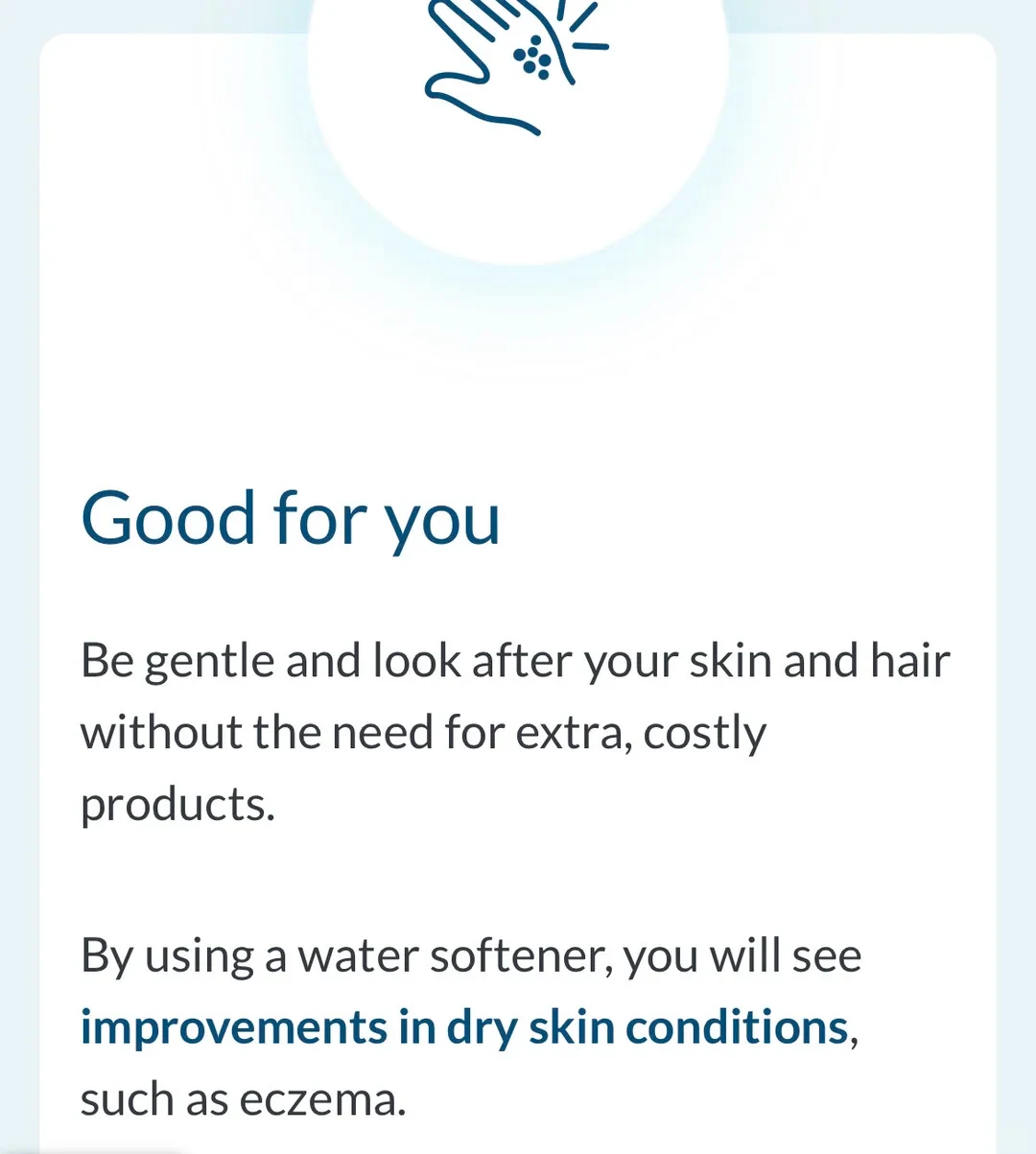 A white information card with a light blue background. At the top is a circular graphic containing a dark blue line illustration of an open hand catching water droplets. Below the graphic, dark blue text reads 'Good for you', followed by explanatory text in black and highlighted blue: 'Be gentle and look after your skin and hair without the need for extra, costly products. By using a water softener, you will see improvements in dry skin conditions, such as eczema.'